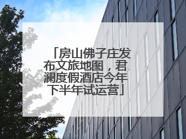 房山佛子庄发布文旅地图，君澜度假酒店今年下半年试运营